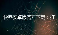 快客安卓版官方下载：打造高效便捷的生活助手